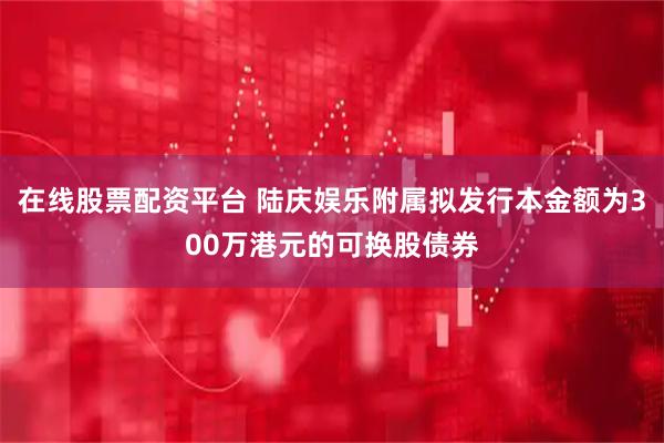 在线股票配资平台 陆庆娱乐附属拟发行本金额为300万港元的可换股债券
