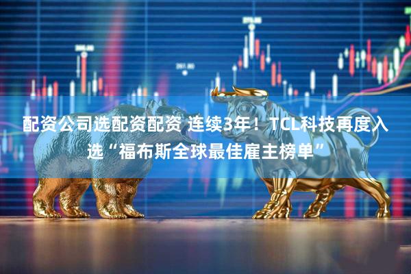 配资公司选配资配资 连续3年！TCL科技再度入选“福布斯全球最佳雇主榜单”